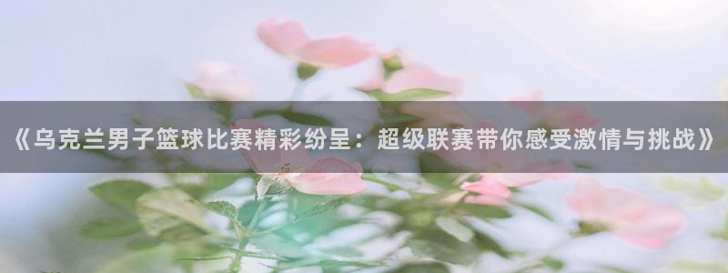 光速体育老师优秀作文：《乌克兰男子篮球比赛精彩纷呈：超级联赛带你感受激情与挑战》